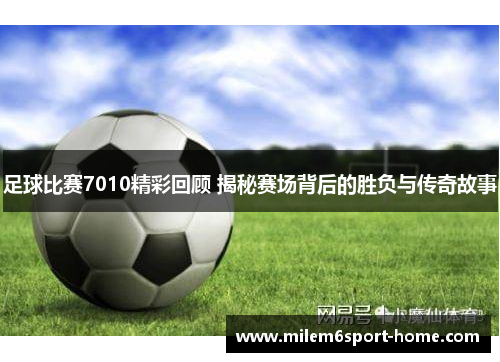足球比赛7010精彩回顾 揭秘赛场背后的胜负与传奇故事