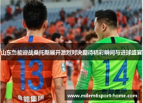 山东鲁能迎战桑托斯展开激烈对决期待精彩瞬间与进球盛宴